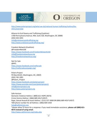 13
http://www.polarisproject.org/what-we-do/national-human-trafficking-hotline/the-
nhtrc/overview
Alliance to End Slavery and Trafficking (Coalition)
1700 Pennsylvania Avenue, NW, Suite 520, Washington, DC 20006
(202) 503-3201
info@endslaveryandtrafficking.org
http://www.endslaveryandtrafficking.org/
Freedom Network (Coalition)
@FreedomNetUSA
https://www.facebook.com/FreedomNetworkUSA
info@freedomnetworkusa.org
http://freedomnetworkusa.org/
Not for Sale
@NFS
https://www.facebook.com/notforsale
http://notforsalecampaign.org/
Polaris Project
PO Box 65323, Washington, DC, 20035
(202) 745-1001
@Polaris_Project
https://www.facebook.com/polarisproject
https://www.youtube.com/user/polarisproject1
info@polarisproject.org
http://www.polarisproject.org
Safe Horizon
Domestic Violence Hotline | (800) 621-HOPE (4673)
Crime Victims Hotline | (866) 689-HELP (4357)
Rape, Sexual Assault & Incest Hotline | (212) 227-3000 OR (866) 689-HELP (4357)
TDD phone number for all hotlines | (866) 604-5350
help@safehorizon.org
*please allow 72 hours for a response. If you need immediate assistance, please call (800) 621-
4673 instead of using email.
http://www.safehorizon.org/index.php
 