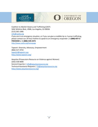 14
Coalition to Abolish Slavery and Trafficking (CAST)
5042 Wilshire Blvd., #586, Los Angeles, CA 90036
(213) 365-1906
info@castla.org
If you are in an emergency situation, or if you can give a credible tip re: human trafficking,
please contact our 24-hour hotline to speak to an emergency responder | 1 (888)-KEY-2-
FREEDOM or 1 (888)-539-2373
http://www.castla.org/homepage
Tapestri: Diversity, Advocacy, Empowerment
(866) 317-3733
tapestri@tapestri.org
http://www.tapestri.org/
Aequitas (Prosecutors Resource on Violence against Women)
(202) 558-0040
General Inquiries | info@aequitasresource.org
Technical Assistance Requests | TA@aequitasresource.org
http://www.aequitasresource.org/
 