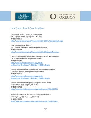 15
Lane County Health Care Providers
Community Health Centers of Lane County
2073 Olympic Street, Springfield, OR 97477
(541) 682-3550
http://www.lanecounty.org/Departments/HHS/CHC/Pages/default.aspx
Lane County Mental Health
2411 Martin Luther King Jr Blvd, Eugene, OR 97401
(541) 682-3797
http://www.lanecounty.org/Departments/HHS/Pages/default.aspx
Planned Parenthood—Bethel Express Health Center (West Eugene)
793 N. Danebo Avenue, Eugene, OR 97402
(541) 463-9731
http://www.plannedparenthood.org/health-
center/centerDetails.asp?f=3069&a=91380&v=details
Planned Parenthood—Cottage Grove Outreach Health Center
1450 Birch Avenue, Cottage Grove, OR 97424
(541) 767-0566
http://www.plannedparenthood.org/health-
center/centerDetails.asp?f=2369&a=91380&v=details
Planned Parenthood—Eugene/Springfield Health Center
3579 Franklin Blvd, Eugene, OR 97403
(541) 344-9411
http://www.plannedparenthood.org/health-center/all/all/97401
Planned Parenthood—Florence Outreach Health Center
4969 Highway 101, Florence, OR 97439
(541) 902-0366
http://www.plannedparenthood.org/health-center/all/all/97401
 