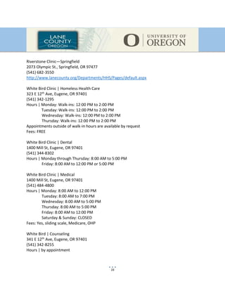 16
Riverstone Clinic—Springfield
2073 Olympic St., Springfield, OR 97477
(541) 682-3550
http://www.lanecounty.org/Departments/HHS/Pages/default.aspx
White Bird Clinic | Homeless Health Care
323 E 12th Ave, Eugene, OR 97401
(541) 342-1295
Hours | Monday: Walk-ins: 12:00 PM to 2:00 PM
Tuesday: Walk-ins: 12:00 PM to 2:00 PM
Wednesday: Walk-ins: 12:00 PM to 2:00 PM
Thursday: Walk-ins: 12:00 PM to 2:00 PM
Appointments outside of walk-in hours are available by request
Fees: FREE
White Bird Clinic | Dental
1400 Mill St, Eugene, OR 97401
(541) 344-8302
Hours | Monday through Thursday: 8:00 AM to 5:00 PM
Friday: 8:00 AM to 12:00 PM or 5:00 PM
White Bird Clinic | Medical
1400 Mill St, Eugene, OR 97401
(541) 484-4800
Hours | Monday: 8:00 AM to 12:00 PM
Tuesday: 8:00 AM to 7:00 PM
Wednesday: 8:00 AM to 5:00 PM
Thursday: 8:00 AM to 5:00 PM
Friday: 8:00 AM to 12:00 PM
Saturday & Sunday: CLOSED
Fees: Yes, sliding scale, Medicare, OHP
White Bird | Counseling
341 E 12th Ave, Eugene, OR 97401
(541) 342-8255
Hours | by appointment
 