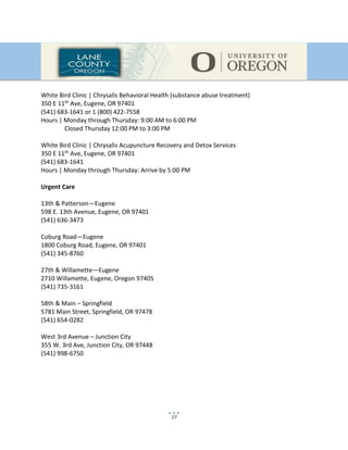 17
White Bird Clinic | Chrysalis Behavioral Health (substance abuse treatment)
350 E 11th Ave, Eugene, OR 97401
(541) 683-1641 or 1 (800) 422-7558
Hours | Monday through Thursday: 9:00 AM to 6:00 PM
Closed Thursday 12:00 PM to 3:00 PM
White Bird Clinic | Chrysalis Acupuncture Recovery and Detox Services
350 E 11th Ave, Eugene, OR 97401
(541) 683-1641
Hours | Monday through Thursday: Arrive by 5:00 PM
Urgent Care
13th & Patterson—Eugene
598 E. 13th Avenue, Eugene, OR 97401
(541) 636-3473
Coburg Road—Eugene
1800 Coburg Road, Eugene, OR 97401
(541) 345-8760
27th & Willamette—Eugene
2710 Willamette, Eugene, Oregon 97405
(541) 735-3161
58th & Main – Springfield
5781 Main Street, Springfield, OR 97478
(541) 654-0282
West 3rd Avenue – Junction City
355 W. 3rd Ave, Junction City, OR 97448
(541) 998-6750
 
