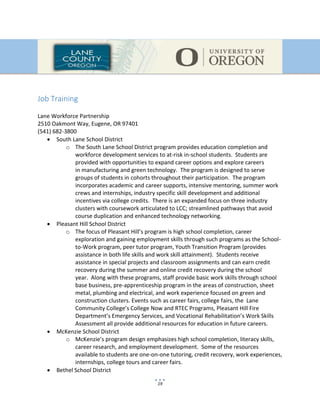 19
Job Training
Lane Workforce Partnership
2510 Oakmont Way, Eugene, OR 97401
(541) 682-3800
 South Lane School District
o The South Lane School District program provides education completion and
workforce development services to at-risk in-school students. Students are
provided with opportunities to expand career options and explore careers
in manufacturing and green technology. The program is designed to serve
groups of students in cohorts throughout their participation. The program
incorporates academic and career supports, intensive mentoring, summer work
crews and internships, industry specific skill development and additional
incentives via college credits. There is an expanded focus on three industry
clusters with coursework articulated to LCC; streamlined pathways that avoid
course duplication and enhanced technology networking.
 Pleasant Hill School District
o The focus of Pleasant Hill’s program is high school completion, career
exploration and gaining employment skills through such programs as the School-
to-Work program, peer tutor program, Youth Transition Program (provides
assistance in both life skills and work skill attainment). Students receive
assistance in special projects and classroom assignments and can earn credit
recovery during the summer and online credit recovery during the school
year. Along with these programs, staff provide basic work skills through school
base business, pre-apprenticeship program in the areas of construction, sheet
metal, plumbing and electrical, and work experience focused on green and
construction clusters. Events such as career fairs, college fairs, the Lane
Community College’s College Now and RTEC Programs, Pleasant Hill Fire
Department’s Emergency Services, and Vocational Rehabilitation’s Work Skills
Assessment all provide additional resources for education in future careers.
 McKenzie School District
o McKenzie’s program design emphasizes high school completion, literacy skills,
career research, and employment development. Some of the resources
available to students are one-on-one tutoring, credit recovery, work experiences,
internships, college tours and career fairs.
 Bethel School District
 