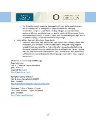 20
o The Bethel Program is located at Kalapuya High School and serves both in and
out-of-school youth. It is designed to prepare students for emerging
construction and green career fields. Participants gain general workplace
readiness skills and participate in career specific training and internships. Youth
also have the opportunity to enroll in high school classes at Kalapuya High School
and/or take college courses at Lane Community College.
 Looking Glass Riverfront School and Career Center
o Riverfront Alternative High School offers high school credit recovery, high school
completion, GED programs and modified diplomas. The job training program
funded through Lane Workforce Partnership offers occupational skills training
through a variety of programs including college level healthcare classes, culinary
arts, and a natural resource development crew. Individualized work experiences
with local businesses and specialized training programs are other major program
components.
IBS School of Cosmetology and Massage
Eugene Campus
388 W 7th Avenue, Eugene, OR 97401
(541) 868-2020
eugene@ibs-or.com
http://www.ibs-or.com/
Springfield College of Beauty
307 Q. Street, Springfield, OR 97477
(541) 746-4473
http://springfieldcollegeofbeauty.com/index.html
Northwest College of Beauty—Eugene
1020 Green Acres Rd., Eugene, OR 97408
(541) 344-0397
http://www.nwcollege.edu/
 