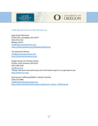 21
Faith Based Community Resources
Hope Ranch Ministries
PO Box 595, Springfield, OR, 97477
(541) 255-2151
@Hope_Ranch
info@hoperanchministries.com
https://www.facebook.com/HopeRanchMinistries
The Samaritan Women
info@thesamaritanwomen.org
http://thesamaritanwomen.org/
Oregon Center for Christian Voices
PO Box 11567 Portland, OR 97211
(971) 266-4130
info@occv.org
*Please note that email works best and is the fastest way for us to get back to you
http://www.occv.org/
Anti-Human Trafficking (OSSIP)—Catholic Charities
(503) 231-4866
info@catholiccharitiesoregon.org
http://www.catholiccharitiesoregon.org/services_human_trafficking.asp
 