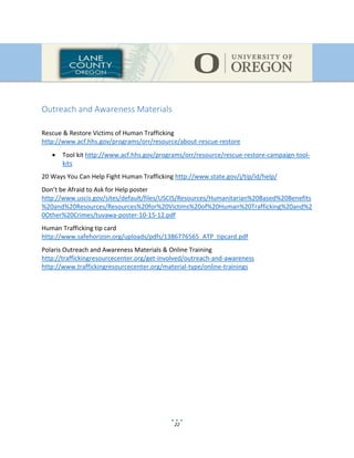 22
Outreach and Awareness Materials
Rescue & Restore Victims of Human Trafficking
http://www.acf.hhs.gov/programs/orr/resource/about-rescue-restore
 Tool kit http://www.acf.hhs.gov/programs/orr/resource/rescue-restore-campaign-tool-
kits
20 Ways You Can Help Fight Human Trafficking http://www.state.gov/j/tip/id/help/
Don’t be Afraid to Ask for Help poster
http://www.uscis.gov/sites/default/files/USCIS/Resources/Humanitarian%20Based%20Benefits
%20and%20Resources/Resources%20for%20Victims%20of%20Human%20Trafficking%20and%2
0Other%20Crimes/tuvawa-poster-10-15-12.pdf
Human Trafficking tip card
http://www.safehorizon.org/uploads/pdfs/1386776565_ATP_tipcard.pdf
Polaris Outreach and Awareness Materials & Online Training
http://traffickingresourcecenter.org/get-involved/outreach-and-awareness
http://www.traffickingresourcecenter.org/material-type/online-trainings
 