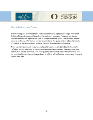 3
About the Resource Guide
This resource guide is intended to be accessible for anyone, especially the target population:
Division of Youth Services staff as well as the youth they supervise. This guide can also be
redistributed to other organizations such as: law enforcement, health care providers, shelter
workers, and many other human services organizations. The guide content is based on results
of research of the best recourses available currently, both locally and nationally.
There are many community resources available for victims here in Lane County. Generally,
trafficking victims are unable to obtain these resources by themselves; they need assistance
from human services providers. They need guidance on where to access these resources and
the benefits of the services so they can begin to achieve self-sufficiency, become a survivor, and
rebuild their lives.
 