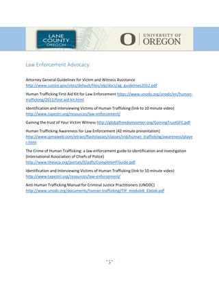 7
Law Enforcement Advocacy
Attorney General Guidelines for Victim and Witness Assistance
http://www.justice.gov/sites/default/files/olp/docs/ag_guidelines2012.pdf
Human Trafficking First Aid Kit for Law Enforcement https://www.unodc.org/unodc/en/human-
trafficking/2011/first-aid-kit.html
Identification and Interviewing Victims of Human Trafficking (link to 10 minute video)
http://www.tapestri.org/resources/law-enforcement/
Gaining the trust of Your Victim Witness http://globalfreedomcenter.org/GainingTrustGFC.pdf
Human Trafficking Awareness for Law Enforcement (42 minute presentation)
http://www.jpmaweb.com/etrain/flashclasses/classes/ind/human_trafficking/awareness/playe
r.html
The Crime of Human Trafficking: a law enforcement guide to identification and investigation
(International Association of Chiefs of Police)
http://www.theiacp.org/portals/0/pdfs/CompleteHTGuide.pdf
Identification and Interviewing Victims of Human Trafficking (link to 10 minute video)
http://www.tapestri.org/resources/law-enforcement/
Anti-Human Trafficking Manual for Criminal Justice Practitioners (UNODC)
http://www.unodc.org/documents/human-trafficking/TIP_module8_Ebook.pdf
 