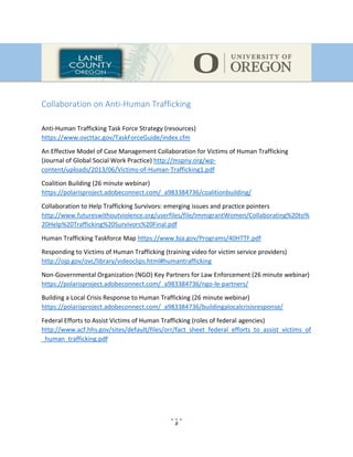 8
Collaboration on Anti-Human Trafficking
Anti-Human Trafficking Task Force Strategy (resources)
https://www.ovcttac.gov/TaskForceGuide/index.cfm
An Effective Model of Case Management Collaboration for Victims of Human Trafficking
(Journal of Global Social Work Practice) http://mspny.org/wp-
content/uploads/2013/06/Victims-of-Human-Trafficking1.pdf
Coalition Building (26 minute webinar)
https://polarisproject.adobeconnect.com/_a983384736/coalitionbuilding/
Collaboration to Help Trafficking Survivors: emerging issues and practice pointers
http://www.futureswithoutviolence.org/userfiles/file/ImmigrantWomen/Collaborating%20to%
20Help%20Trafficking%20Survivors%20Final.pdf
Human Trafficking Taskforce Map https://www.bja.gov/Programs/40HTTF.pdf
Responding to Victims of Human Trafficking (training video for victim service providers)
http://ojp.gov/ovc/library/videoclips.html#humantrafficking
Non-Governmental Organization (NGO) Key Partners for Law Enforcement (26 minute webinar)
https://polarisproject.adobeconnect.com/_a983384736/ngo-le-partners/
Building a Local Crisis Response to Human Trafficking (26 minute webinar)
https://polarisproject.adobeconnect.com/_a983384736/buildingalocalcrisisresponse/
Federal Efforts to Assist Victims of Human Trafficking (roles of federal agencies)
http://www.acf.hhs.gov/sites/default/files/orr/fact_sheet_federal_efforts_to_assist_victims_of
_human_trafficking.pdf
 