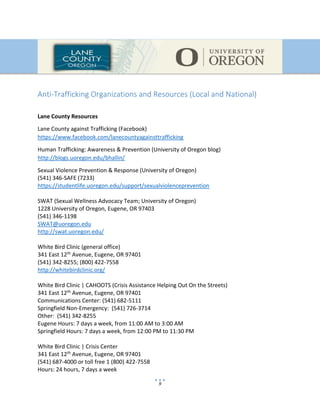 9
Anti-Trafficking Organizations and Resources (Local and National)
Lane County Resources
Lane County against Trafficking (Facebook)
https://www.facebook.com/lanecountyagainsttrafficking
Human Trafficking: Awareness & Prevention (University of Oregon blog)
http://blogs.uoregon.edu/bhallin/
Sexual Violence Prevention & Response (University of Oregon)
(541) 346-SAFE (7233)
https://studentlife.uoregon.edu/support/sexualviolenceprevention
SWAT (Sexual Wellness Advocacy Team; University of Oregon)
1228 University of Oregon, Eugene, OR 97403
(541) 346-1198
SWAT@uoregon.edu
http://swat.uoregon.edu/
White Bird Clinic (general office)
341 East 12th Avenue, Eugene, OR 97401
(541) 342-8255; (800) 422-7558
http://whitebirdclinic.org/
White Bird Clinic | CAHOOTS (Crisis Assistance Helping Out On the Streets)
341 East 12th Avenue, Eugene, OR 97401
Communications Center: (541) 682-5111
Springfield Non-Emergency: (541) 726-3714
Other: (541) 342-8255
Eugene Hours: 7 days a week, from 11:00 AM to 3:00 AM
Springfield Hours: 7 days a week, from 12:00 PM to 11:30 PM
White Bird Clinic | Crisis Center
341 East 12th Avenue, Eugene, OR 97401
(541) 687-4000 or toll free 1 (800) 422-7558
Hours: 24 hours, 7 days a week
 