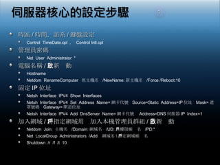 時區 / 時間，語系 / 鍵盤設定 Control  TimeDate.cpl  ，  Control Intl.cpl 管理員密碼 Net  User  Administrator  * 電腦名稱 / 重新啟動 Hostname Netdom  RenameComputer  原主機名  /NewName: 新主機名  /Force /Reboot:10 固定 IP 位址 Netsh  Interface  IPV4  Show  Interfaces Netsh  Interface  IPV4  Set  Address  Name= 網卡代號  Source=Static  Address=IP 位址  Mask= 遮罩號碼  Gateway= 閘道位址 Netsh  Interface  IPV4  Add  DnsServer  Name= 網卡代號  Address=DNS 伺服器 IP  Index=1  加入網域 / 將指定網域用戶加入本機管理員群組 / 重新啟動 Netdom  Join  主機名  /Domain: 網域名  /UD: 具權限帳戶名  /PD:* Net  LocalGroup  Administrators  /Add  網域名 \ 指定網域帳戶名 Shutdown  /r  /f  /t  10 1 