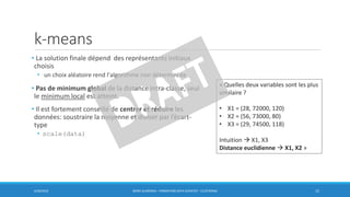 k-means
• La solution finale dépend des représentants initiaux
choisis
• un choix aléatoire rend l'algorithme non déterministe
• Pas de minimum global de la distance intra-classe, seul
le minimum local est atteint.
• Il est fortement conseillé de centrer et réduire les
données: soustraire la moyenne et diviser par l’écart-
type
• scale(data)
6/30/2016 BORIS GUARISMA - FORMATION DATA SCIENTIST - CLUSTERING 15
« Quelles deux variables sont les plus
similaire ?
• X1 = (28, 72000, 120)
• X2 = (56, 73000, 80)
• X3 = (29, 74500, 118)
Intuition  X1, X3
Distance euclidienne  X1, X2 »
 