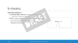 k-means
• Comment choisir k ?
• Le ratio des WSS / TSS décroit lorsque l’on augmente k
• … jusqu’à avoir un cluster par observation !
• Meilleur k avec méthode heuristique: « la règle du coude »
• point où WSS/TSS décroit lentement, WWS/TSS < 0.2
• point à partir duquel une augmentation de k n’a plus d’influence ni sur la
compacité ni sur la séparation
6/30/2016 BORIS GUARISMA - FORMATION DATA SCIENTIST - CLUSTERING 16
meilleure k: 3 ou 4
 