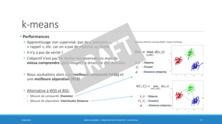 k-means
• Performances
• Apprentissage non supervisé: pas de « précision »,
« rappel », etc. car on a pas de réponse ou libellé
• Il n’y a pas de vérité !
• L’objectif n’est pas de libeller les observations mais de
mieux comprendre (gain insight) la structure des données
• Nous souhaitons alors une meilleure compacité (WSS) et
une meilleure séparation (BSS)
• Alternative à WSS et BSS:
• Mesure de compacité: Diameter
• Mesure de séparation: Intercluster Distance
6/30/2016 BORIS GUARISMA - FORMATION DATA SCIENTIST - CLUSTERING 17
DataCamp,Machine Learning MOOC, Chapter Clustering
 