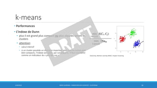 k-means
• Performances
• L’indexe de Dunn
• plus il est grand plus compact ou plus séparés seront es
clusters
• attention:
• calcul intensif
• si un cluster possède un diamètre important alors que les autres sont
bien compacts, l’indexe sera petit; par conséquent, il faut considérer
comme un indicateur du « pire des cas »
6/30/2016 BORIS GUARISMA - FORMATION DATA SCIENTIST - CLUSTERING 18
DataCamp,Machine Learning MOOC, Chapter Clustering
 