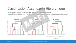 Classification Ascendante Hiérarchique
• Avantage par rapport à k-means: pas besoin de définir k an avance
• comme pour k-means, il n’y a pas de solution (scientifique, analytique, ...) pour déterminer le meilleur k
6/30/2016 BORIS GUARISMA - FORMATION DATA SCIENTIST - CLUSTERING 21
1 cluster 2 clusters 5 clusters
heuristique: on coupe là où il y a des
« long bras »
 