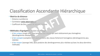 Classification Ascendante Hiérarchique
• Matrice de distance
• Distance euclidienne
• Corrélation entre observations!
• Coefficient de Dice, Indice de Jaccard, Cosinus
• Méthodes d’agrégation (fusion ou linkage)
• à lien unique (single link): peut produire des classes qui sont relativement peu homogènes
(dendrogramme déséquilibré)
• à lien complet (complete link): peut produire des classes fortement homogènes (dendrogramme peu
réaliste)
• à lien moyen (average link): peut produire des dendrogrammes plus réalistes qu’avec les deux dernières
méthodes
6/30/2016 BORIS GUARISMA - FORMATION DATA SCIENTIST - CLUSTERING 23
 