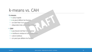 k-means vs. CAH
• k-means
• + calcul rapide
• + on peut défaire les fusions
• - on doit fixer k en avance
• - dépendent des centroïdes initiaux
• CAH
• + pas besoin de fixer k en avance
• + meilleure analyse et compréhension
• - calcul coûteux
• - on peut pas défaire les fusions
6/30/2016 BORIS GUARISMA - FORMATION DATA SCIENTIST - CLUSTERING 26
 