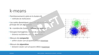 k-means
• Partitionnement à plat en k clusters Ck
• méthode de réallocation
• Les nuées dynamiques sont une généralisation du
principe de cet algorithme
• k = nombre de clusters, définie par avance
• Groupes homogènes: notion de similarité
• distance euclidienne, cosinus, Manhattan, …
• Mesure de compacité:
• within-cluster sum of squares (WSS) à minimiser
• Mesure de séparation
• between-cluster sum of squares (BSS) à maximiser
6/30/2016 BORIS GUARISMA - FORMATION DATA SCIENTIST - CLUSTERING 6
 