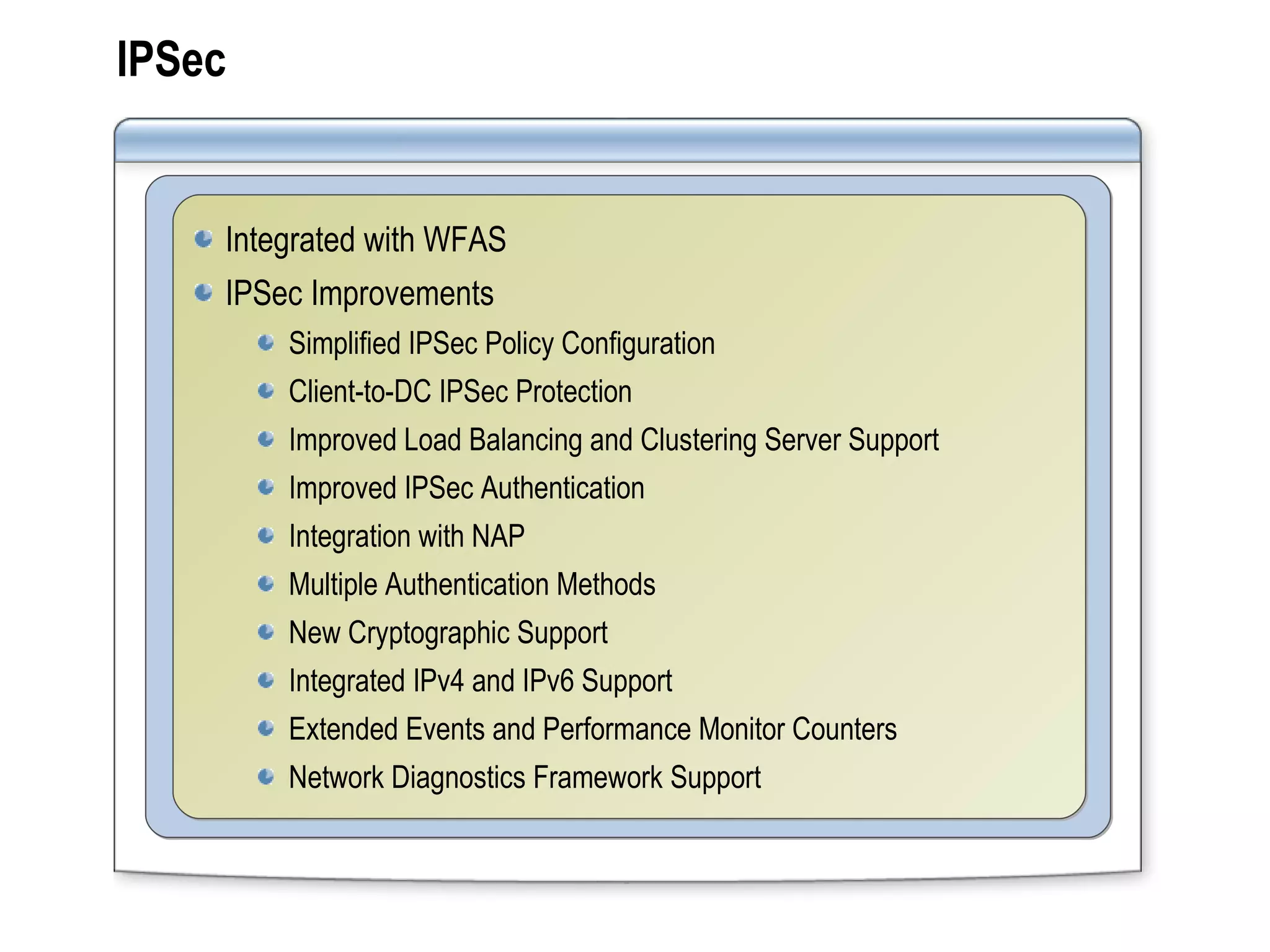 IPSec Integrated with WFAS IPSec Improvements Simplified IPSec Policy Configuration Client-to-DC IPSec Protection Improved Load Balancing and Clustering Server Support Improved IPSec Authentication Integration with NAP Multiple Authentication Methods New Cryptographic Support Integrated IPv4 and IPv6 Support Extended Events and Performance Monitor Counters Network Diagnostics Framework Support 