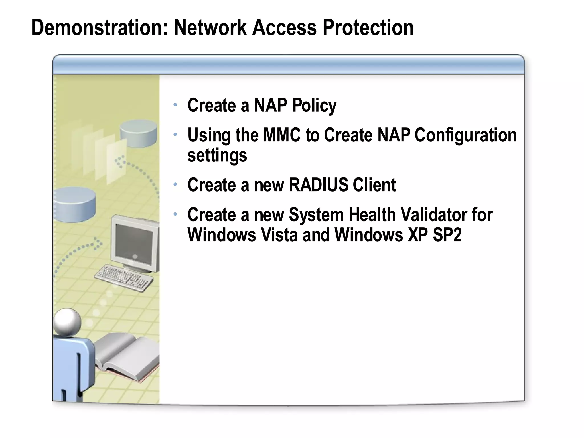 Demonstration: Network Access Protection Create a NAP Policy Using the MMC to Create NAP Configuration settings Create a new RADIUS Client Create a new System Health Validator for Windows Vista and Windows XP SP2 