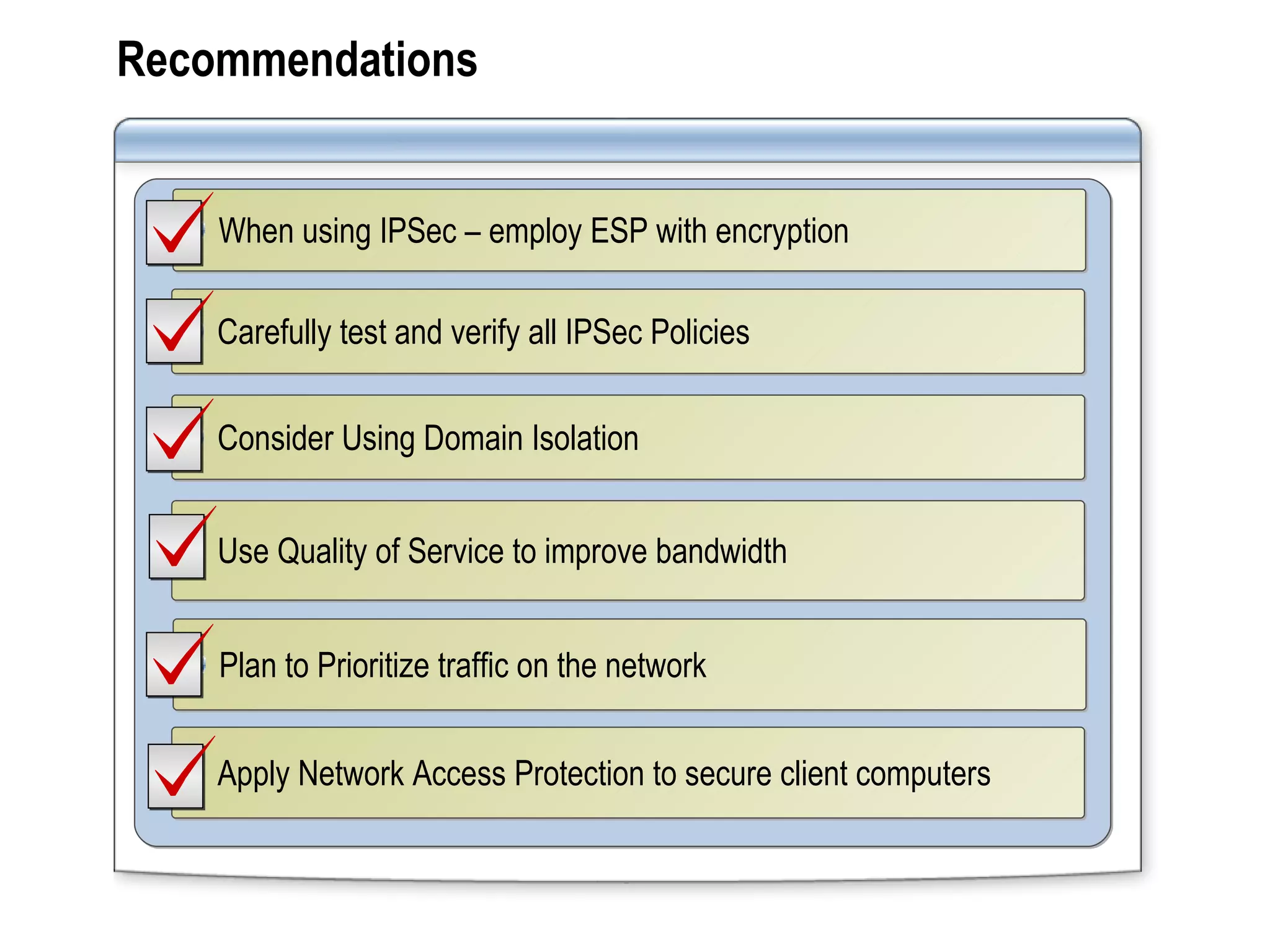 Recommendations Carefully test and verify all IPSec Policies Use Quality of Service to improve bandwidth When using IPSec – employ ESP with encryption Plan to Prioritize traffic on the network Apply Network Access Protection to secure client computers  Consider Using Domain Isolation 