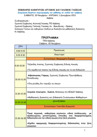 ΣΕΜΙΝΑΡΙΟ ΚΑΘΗΓΗΤΩΝ ΑΓΓΛΙΚΗΣ ΚΑΙ ΓΑΛΛΙΚΗΣ ΓΛΩΣΣΑΣ
Διαχείριση θεμάτων συμπεριφοράς και μάθησης σε παιδιά και εφήβους
ΣΑΒΒΑΤΟ, 30 Νοεμβρίου – ΚΥΡΙΑΚΗ, 1 Δεκεμβρίου 2013
Καβάλα
Συνδιοργάνωση :
Σχολική Σύμβουλος ΑγγλικήςΓλώσσας ΠΕ Καβάλας
Σχολική Σύμβουλος Γαλλικής Γλώσσας Αν. Μακεδονίας – Θράκης
Σύλλογος Γονέων και κηδεμόνων παιδιών με δυσλεξία και μαθησιακές δυσκολίες
Ν. Καβάλας

ΠΡΟΓΡΑΜΜΑ
ΠΕΚ Καβάλας
Σάββατο, 30 Νοεμβρίου
ΩΡΑ
9.00-9.15

Προσέλευση

9.15-9.30

Χαιρετισμοί
Συντονίστρια: Μαυρομμάτη Ευφημία

9.30-10.30

Τοζακίδης Ανανίας, Σχολικός Σύμβουλος Ειδικής Αγωγής
«Το νομοθετικό πλαίσιο της Ειδικής Αγωγής και τα νέα δεδομένα»

10.30-11.30

Αλβανόπουλος Γιώργος, Σχολικός Σύμβουλος Πρωτοβάθμιας
Εκπαίδευσης.
«Ένα μέγεθος δεν ταιριάζει σε όλους»

11.30-12.30

Λυτριάνη Αικατερίνη -Ιωάννα, Φιλόλογος στο ΚΕΔΔΥ Καβάλας
«Μαθησιακές Δυσκολίες και Διδασκαλία Ξενόγλωσσων Μαθημάτων»

12.30-13.30

ΔΙΑΛΕΙΜΜΑ
Συντονίστρια: Γκαντίδου Ευαγγελία

Παπά Αγγελική, καθηγήτρια αγγλικών- ειδική παιδαγωγός, με
εξειδικευμένες μεταπτυχιακές σπουδές στη διαφοροποιημένη
13.30-16:30 διδασκαλία και την ειδική αγωγή στην ξένη γλώσσα.
«Σχέδιο εφαρμογής διαφοροποιημένης διδασκαλίας στην ξένη
γλώσσα»
2

 