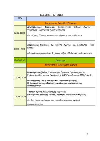 Κυριακή 1-12-2013
ΩΡΑ
Συντονίστρια: Γκαντίδου Ευαγγελία
Δημητρόπουλος
Δημήτριος,
Εκπαιδευτικός
Ψυχολόγος- Συστημικός Ψυχοθεραπευτής
10:00-11:00

11:00-12:00

Ειδικής

Αγωγής

«Η τάξη ως Σύστημα και οι αλληλεπιδράσεις των μελών του»

Ζαφειριάδης Κυριάκος, Δρ. Ειδικής Αγωγής, Σχ. Σύμβουλος ΠΕ02
Εβρου.
<<Διαχείριση προβλημάτων Σχολικής τάξης – Παθητική επιθετικότητα>>

12.00-12.30

Διάλλειμμα
Συντονίστρια: Μαυρομμάτη Ευφημία

12:30-13:30

Γκουλιάμα Αλεξάνδρα, Συντονίστρια Δράσεων Πρόληψης για τη
Ενδοσχολική Βία και τον Εκφοβισμό Α.Μ&ΘΕκπαιδευτικός ΠΕ02-Μed
«Οι σύγχρονες όψεις του σχολικού εκφοβισμού (bullying).
Η δυναμική των εκπαιδευτικών παρεμβάσεων πρωτογενούς και
δευτερογενούς»

13:30-14:30

-

Τσελέπη Χρύσα, Κοινωνιολόγος της Υγείας
Επιστημονικό στέλεχος Κέντρου πρόληψης Ναρκωτικών Καβάλας
«Η διαχείριση του άγχους του εκπαιδευτικού στην σχολική
πραγματικότητα»

3

 