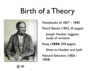 Birth of a Theory
       Notebooks of 1837 – 1840
       Pencil Sketch (1842, 35 pages)
         Joseph Hooker suggests
         study of variation
       Essay (1844, 240 pages)
         Show to Hooker and Lyell
       Natural Selection (1856 -
       1858)

@ 40
 