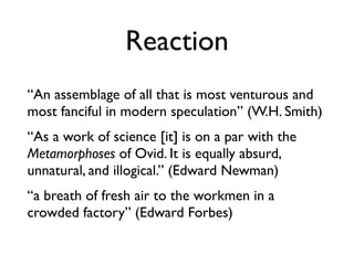 Reaction
“An assemblage of all that is most venturous and
most fanciful in modern speculation” (W.H. Smith)
“As a work of science [it] is on a par with the
Metamorphoses of Ovid. It is equally absurd,
unnatural, and illogical.” (Edward Newman)
“a breath of fresh air to the workmen in a
crowded factory” (Edward Forbes)
 