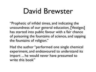 David Brewster
“Prophetic of inﬁdel times, and indicating the
unsoundness of our general education, [Vestiges]
has started into public favour with a fair chance
of poisoning the fountains of science, and sapping
the fountains of religion.”
Had the author “performed one single chemical
experiment, and endeavoured to understand its
import ... he would never have presumed to
write this book”
 