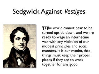Sedgwick Against Vestiges

          '[T]he world cannot bear to be
          turned upside down; and we are
          ready to wage an internecine
          war with any violation of our
          modest principles and social
          manners. It is our maxim, that
          things must keep their proper
          places if they are to work
          together for any good'
 