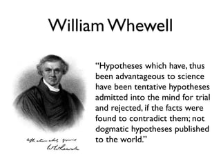 William Whewell

     “Hypotheses which have, thus
     been advantageous to science
     have been tentative hypotheses
     admitted into the mind for trial
     and rejected, if the facts were
     found to contradict them; not
     dogmatic hypotheses published
     to the world.”
 