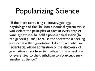 Popularizing Science
“If the mere combining chemistry, geology,
physiology, and the like, into a nominal system, while
you violate the principles of each at every step of
your hypothesis, be held a philosophical merit [by
the general public], because the spectator is seeking
a wilder law than gravitation, I do not see what we
[scientists], whose admiration of the discovery of
gravitation arises from its truth, and the soundness
of every step to the truth, have to do, except seek
another audience.”
 