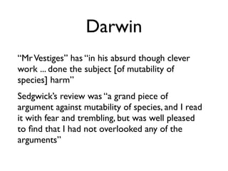 Darwin
“Mr Vestiges” has “in his absurd though clever
work ... done the subject [of mutability of
species] harm”
Sedgwick’s review was “a grand piece of
argument against mutability of species, and I read
it with fear and trembling, but was well pleased
to ﬁnd that I had not overlooked any of the
arguments”
 