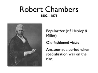 Robert Chambers
     1802 - 1871



        Popularizer (c.f. Huxley &
        Miller)
        Old-fashioned views
        Amateur at a period when
        specialization was on the
        rise
 