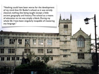 “Nothing could have been worse for the development
of my mind than Dr Butler’s school, as it was strictly
classical, nothing else being taught except a little
ancient geography and history. The school as a means
of education to me was simply a blank. During my
whole life I have been singularly incapable of mastering
any language.”
 