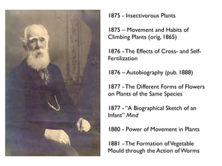 1875 - Insectivorous Plants

1875 – Movement and Habits of
Climbing Plants (orig, 1865)

1876 - The Effects of Cross- and Self-
Fertilization

1876 – Autobiography (pub. 1888)

1877 - The Different Forms of Flowers
on Plants of the Same Species

1877 - “A Biographical Sketch of an
Infant” Mind

1880 - Power of Movement in Plants

1881 - The Formation of Vegetable
Mould through the Action of Worms
 