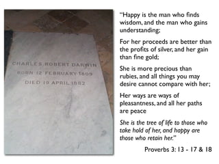 “Happy is the man who ﬁnds
wisdom, and the man who gains
understanding;
For her proceeds are better than
the proﬁts of silver, and her gain
than ﬁne gold;
She is more precious than
rubies, and all things you may
desire cannot compare with her;
Her ways are ways of
pleasantness, and all her paths
are peace
She is the tree of life to those who
take hold of her, and happy are
those who retain her.”
          Proverbs 3: 13 - 17 & 18
 