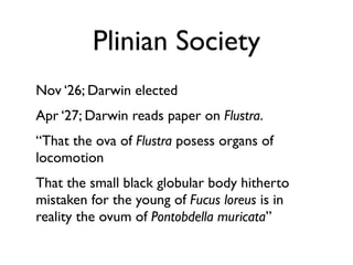 Plinian Society
Nov ‘26; Darwin elected
Apr ‘27; Darwin reads paper on Flustra.
“That the ova of Flustra posess organs of
locomotion
That the small black globular body hitherto
mistaken for the young of Fucus loreus is in
reality the ovum of Pontobdella muricata”
 