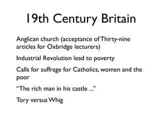 19th Century Britain
Anglican church (acceptance of Thirty-nine
articles for Oxbridge lecturers)
Industrial Revolution lead to poverty
Calls for suffrage for Catholics, women and the
poor
“The rich man in his castle ...”
Tory versus Whig
 