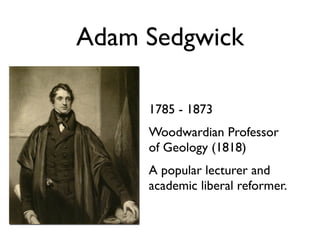 Adam Sedgwick

     1785 - 1873
     Woodwardian Professor
     of Geology (1818)
     A popular lecturer and
     academic liberal reformer.
 