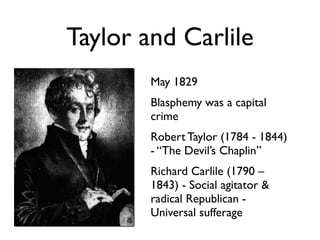 Taylor and Carlile
        May 1829
        Blasphemy was a capital
        crime
        Robert Taylor (1784 - 1844)
        - “The Devil’s Chaplin”
        Richard Carlile (1790 –
        1843) - Social agitator &
        radical Republican -
        Universal sufferage
 