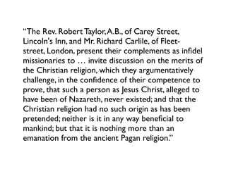 “The Rev. Robert Taylor, A.B., of Carey Street,
Lincoln's Inn, and Mr. Richard Carlile, of Fleet-
street, London, present their complements as inﬁdel
missionaries to … invite discussion on the merits of
the Christian religion, which they argumentatively
challenge, in the conﬁdence of their competence to
prove, that such a person as Jesus Christ, alleged to
have been of Nazareth, never existed; and that the
Christian religion had no such origin as has been
pretended; neither is it in any way beneﬁcial to
mankind; but that it is nothing more than an
emanation from the ancient Pagan religion.”
 