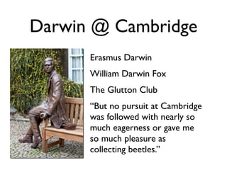 Darwin @ Cambridge
      Erasmus Darwin
      William Darwin Fox
      The Glutton Club
      “But no pursuit at Cambridge
      was followed with nearly so
      much eagerness or gave me
      so much pleasure as
      collecting beetles.”
 