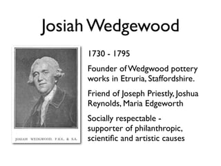 Josiah Wedgewood
     1730 - 1795
     Founder of Wedgwood pottery
     works in Etruria, Staffordshire.
     Friend of Joseph Priestly, Joshua
     Reynolds, Maria Edgeworth
     Socially respectable -
     supporter of philanthropic,
     scientiﬁc and artistic causes
 