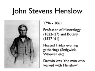John Stevens Henslow
        1796 - 1861
        Professor of Mineralogy
        (1822-’27) and Botany
        (1827-’61)
        Hosted Friday evening
        gatherings (Sedgwick,
        Whewell etc)
        Darwin was “the man who
        walked with Henslow”
 