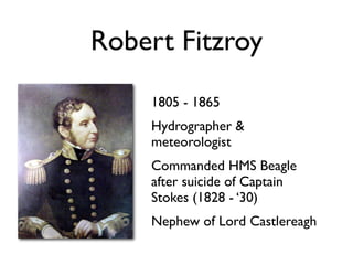 Robert Fitzroy
    1805 - 1865
    Hydrographer &
    meteorologist
    Commanded HMS Beagle
    after suicide of Captain
    Stokes (1828 - ‘30)
    Nephew of Lord Castlereagh
 