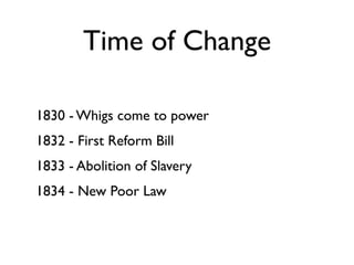 Time of Change

1830 - Whigs come to power
1832 - First Reform Bill
1833 - Abolition of Slavery
1834 - New Poor Law
 