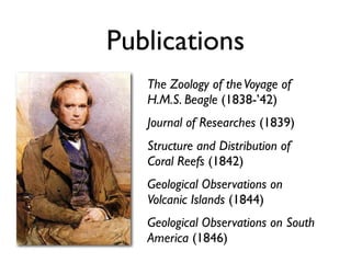 Publications
   The Zoology of the Voyage of
   H.M.S. Beagle (1838-’42)
   Journal of Researches (1839)
   Structure and Distribution of
   Coral Reefs (1842)
   Geological Observations on
   Volcanic Islands (1844)
   Geological Observations on South
   America (1846)
 