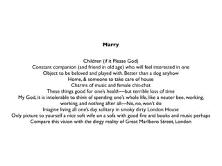 Marry


                                    Children (if it Please God)
          Constant companion (and friend in old age) who will feel interested in one
               Object to be beloved and played with. Better than a dog anyhow
                            Home, & someone to take care of house
                             Charms of music and female chit-chat
                 These things good for one’s health—but terrible loss of time
  My God, it is intolerable to think of spending one’s whole life, like a neuter bee, working,
                       working, and nothing after all—No, no, won’t do
               Imagine living all one’s day solitary in smoky dirty London House
Only picture to yourself a nice soft wife on a sofa with good ﬁre and books and music perhaps
         Compare this vision with the dingy reality of Great Marlboro Street, London
 